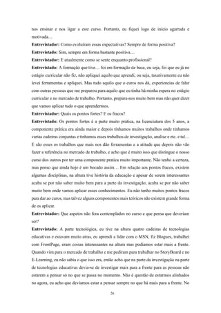 26
nos ensinar e nos ligar a este curso. Portanto, eu fiquei logo de início agarrada e
motivada…
Entrevistador: Como evoluíram essas expectativas? Sempre de forma positiva?
Entrevistado: Sim, sempre em forma bastante positiva…
Entrevistador: E atualmente como se sente enquanto profissional?
Entrevistado: A formação que tive… foi em formação de base, ou seja, foi que eu já no
estágio curricular não fiz, não apliquei aquilo que aprendi, ou seja, taxativamente eu não
levei ferramentas e apliquei. Mas tudo aquilo que o curos nos dá, experiencias de falar
com outras pessoas que me preparou para aquilo que eu tinha há minha espera no estágio
curricular e no mercado de trabalho. Portanto, prepara-nos muito bem mas não quer dizer
que vamos aplicar tudo o que aprendermos.
Entrevistador: Quais os pontos fortes? E os fracos?
Entrevistado: Os pontos fortes é a parte muito prática, na licenciatura dos 5 anos, a
componente prática era ainda maior e depois tínhamos muitos trabalhos onde tínhamos
varias cadeiras conjuntas e tínhamos esses trabalhos de investigação, analise e etc. e tal…
E são esses os trabalhos que mais nos dão ferramentas e a atitude que depois não vão
fazer a referência no mercado de trabalho, e acho que é muito isso que distingue o nosso
curso dos outros por ter uma componente pratica muito importante. Não tenho a certeza,
mas penso que ainda hoje é um bocado assim… Em relação aos pontos fracos, existem
algumas disciplinas, na altura tive história da educação e apesar de serem interessantes
acaba se por não saber muito bem para a parte da investigação, acaba se por não saber
muito bem onde vamos aplicar esses conhecimentos. Eu não tenho muitos pontos fracos
para dar ao curos, mas talvez alguns componentes mais teóricos não existem grande forma
de os aplicar.
Entrevistador: Que aspetos não fora contemplados no curso e que pensa que deveriam
ser?
Entrevistado: A parte tecnológica, eu tive na altura quatro cadeiras de tecnologias
educativas e estavam muito atras, eu aprendi a lidar com o MSN, fiz Blogues, trabalhei
com FrontPage, eram coisas interessantes na altura mas podíamos estar mais a frente.
Quando vim para o mercado de trabalho e me pediram para trabalhar no StoryBoard e no
E-Learning, eu não sabia o que isso era, então acho que na parte da investigação na parte
de tecnologias educativas devia-se de investigar mais para a frente para as pessoas não
estarem a pensar só no que se passa no momento. Não é questão de estarmos alinhados
no agora, eu acho que devíamos estar a pensar sempre no que há mais para a frente. No
 