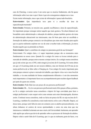 27
caso do Elarning, o nosso curso é um curso que se encaixa lindamente, não há quase
informação sobre isso mas o que é facto é que nós conseguimos adaptar-nos a isso.
Existe muita informação, mas o que existe de informação é quase tudo brasileiro.
Entrevistador: Que importância teve para si a escolha da área de
especialização/mestrado?
Entrevistado: Portanto, no terceiro ano, quando escolhíamos a área de especialização,
foi importante porque consegui entrar naquilo que mais gostava. Na altura balancei um
bocadinho entre administração e educação de adultos, porque também gostava do tema
de administração educacional era interessante, mas foi bom para mim ter escolhido a
formação de adultos porque comecei a ter disciplinas que eram mais focadas para aquilo
que eu queria realmente explorar em vez de estar a receber toda a informação, já estava
focada naquilo que eu pretendia no futuro.
Entrevistador: Qual o contributo do estágio no panorama geral da sua formação?
Entrevistado: Fiz estágio claro, e é super importante porque são os momentos mais
fundamentais no nosso curso. Quando fiz o estágio foi como se tivesse entrado para o
mercado de trabalho, porque estava mesmo a tempo inteiro, fiz o estágio numa consultora
que já não existe que era a CNS, onde estagiei já na área do E-Learning. Foi numa altura
em que o E-Learning ainda era um recurso didático, mas em formato de CD mas já era
numa perfectiva de se falar sobre o Elarging etc. Esse estágio foi muito importante para
mim porque comecei a pisar o mercado de trabalho, que depois viria a ser o meu local de
trabalho, e via uma realidade de forma completamente diferente e é um dos momentos
mais importantes e é importante fazer esse acompanhamento para receber algum feedback
por parte de quem nos orienta.
Entrevistador: Pode falar-nos um pouco do seu percurso profissional?
Entrevistado: Ok… Eu tive um percurso profissional muito feliz graças a Deus, portanto,
eu fiz o estágio curricular nessa consultora e depois fui logo convidada para fazer o
estágio profissional e nem sequer estive uma semana sem estar desempregada, dizemos
assim. Continuei nessa consultora, onde eu fazia um pouco de ID, ou seja na área do E-
Learning, e também fiz consultoria e mais tarde tutoria online com o Moodle. Depois, sai
desse ramo, porque senti falta de estar em contacto com os adultos presencialmente, e na
altura tínhamos só centros de novas oportunidades e como era uma área que me
interessava e trabalhei la durante um ano e meio, da Universidade Autónoma, ate aprender
tudo aquilo que achava que devia de aprender sobre os processos de formação de adultos.
Depois voltei a sentir falta do E-Learning, que é o que eu realmente gosto de fazer, e na
 