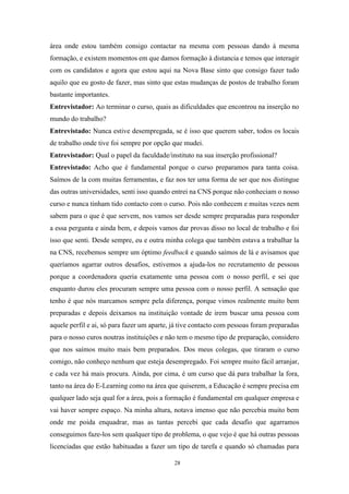 28
área onde estou também consigo contactar na mesma com pessoas dando à mesma
formação, e existem momentos em que damos formação à distancia e temos que interagir
com os candidatos e agora que estou aqui na Nova Base sinto que consigo fazer tudo
aquilo que eu gosto de fazer, mas sinto que estas mudanças de postos de trabalho foram
bastante importantes.
Entrevistador: Ao terminar o curso, quais as dificuldades que encontrou na inserção no
mundo do trabalho?
Entrevistado: Nunca estive desempregada, se é isso que querem saber, todos os locais
de trabalho onde tive foi sempre por opção que mudei.
Entrevistador: Qual o papel da faculdade/instituto na sua inserção profissional?
Entrevistado: Acho que é fundamental porque o curso preparamos para tanta coisa.
Saímos de la com muitas ferramentas, e faz nos ter uma forma de ser que nos distingue
das outras universidades, senti isso quando entrei na CNS porque não conheciam o nosso
curso e nunca tinham tido contacto com o curso. Pois não conhecem e muitas vezes nem
sabem para o que é que servem, nos vamos ser desde sempre preparadas para responder
a essa pergunta e ainda bem, e depois vamos dar provas disso no local de trabalho e foi
isso que senti. Desde sempre, eu e outra minha colega que também estava a trabalhar la
na CNS, recebemos sempre um óptimo feedback e quando saímos de lá e avisamos que
queríamos agarrar outros desafios, estivemos a ajuda-los no recrutamento de pessoas
porque a coordenadora queria exatamente uma pessoa com o nosso perfil, e sei que
enquanto durou eles procuram sempre uma pessoa com o nosso perfil. A sensação que
tenho é que nós marcamos sempre pela diferença, porque vimos realmente muito bem
preparadas e depois deixamos na instituição vontade de irem buscar uma pessoa com
aquele perfil e ai, só para fazer um aparte, já tive contacto com pessoas foram preparadas
para o nosso curos noutras instituições e não tem o mesmo tipo de preparação, considero
que nos saímos muito mais bem preparados. Dos meus colegas, que tiraram o curso
comigo, não conheço nenhum que esteja desempregado. Foi sempre muito fácil arranjar,
e cada vez há mais procura. Ainda, por cima, é um curso que dá para trabalhar la fora,
tanto na área do E-Learning como na área que quiserem, a Educação é sempre precisa em
qualquer lado seja qual for a área, pois a formação é fundamental em qualquer empresa e
vai haver sempre espaço. Na minha altura, notava imenso que não percebia muito bem
onde me poida enquadrar, mas as tantas percebi que cada desafio que agarramos
conseguimos faze-los sem qualquer tipo de problema, o que vejo é que há outras pessoas
licenciadas que estão habituadas a fazer um tipo de tarefa e quando só chamadas para
 