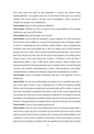 29
fazer outra coisas não estão tao bem preparadas e é preciso que sejamos muito
multidisciplinares e nos quando saímos de um determinado trilho nunca nos sentimos
perdidas. Nós de uma forma ou de outra somos investigadores, vamos a procura de
arranjar uma solução e isso é fundamental.
Entrevistador: Quais os locais onde tem trabalhado?
Entrevistado: Trabalhei na CNS, no centro de novas oportunidades da Universidade
Autónoma e agora aqui na Nova Base.
Entrevistador: Que tipo de funções tem exercido?
Entrevistado: Como já falei um bocadinho, só para recapitular, na CNS comecei por
fazer ID sobre recursos didáticos e cursos de E-Learning para outras instituições, depois
fiz tutoria e coordenação de curos à distância. Ajudei também a fazer recrutamento de
professores para uma Universidade que ia abrir em Angola, pois na altura tínhamos
contacto com eles, e todo o tipo de tarefas que passasse pela educação. Aqui na Nova
Base faço um pouco de tudo, faço ID numa escala mais pequena, por exemplo guiões,
fazemos muitos cursos para clientes por exemplo a Vodafone, na área da banca e
administração pública e para a EDP, temos muitos contactos. Depois também estou
presente em projetos de formação presencial, já tive situações onde tive que dar formação
a pessoas, faco também acompanhamento a clientes, onde desenhamos uma solução,
acompanhamento e mudança do cliente para integrarmos uma plataforma ou sistema.
Entrevistador: Quais as principais dificuldades com que se tem deparado? Como as
ultrapassou?
Entrevistado: Eu acho que as dificuldades que podem existir se prendem mais com o
que se passa agora no país, é mais a valorização que se calhar nós esperamos quando
fazemos uma licenciatura ou quando temos um determinado perfil e estamos a espera de
uma certa valorização ou progressão da carreira, e hoje em dia é mais complicado que
isso aconteça de acordo com as nossas ambições ou espectativas. Em relação ao mercado
de trabalho, esta complicado mas também conheço casos de pessoas que agarraram novos
desafios e conseguiram faze-los e depende muito do tipo de currículo que se vai contruído.
Entrevistador: Como se sente enquanto profissional?
Entrevistado: Como me sinto como profissional?! Sinto me realizada, porque tenho a
sorte de fazer aquilo que gosto e os desafios que são lacados fazem-me crescer e nunca
tenho um projecto igual ao outro, os projetos que me lançam tem sempre qualquer coisas
e diferentes; o tipo de cliente, exigência, de contruído, a forma como preparo as pessoas
para uma nova tecnologia e eu própria tenho que aprender essa tecnologia antes de poder
 