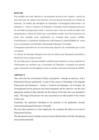 3
RESUMO
Este trabalho tem como objectivo o envolvimento da teoria com a prática - através de
uma entrevista, de carácter semi-directico, com um docente licenciado em Ciências da
Educação. No âmbito das disciplinas de Introdução à Investigação Educacional e de
Seminário I - Atores e contextos em Educação e Formação, foram integrados processos
da actividade investigacional, tendo a entrevista sido o meio de recolha de dados mais
adequado para a análise dos factos que se pretendiam estudar. Esta fase do processo foi
muito bem sucedida como explicitamos no conteúdo deste mesmo trabalho.
Essencialmente, a experiência elucidou-nos relativamente às potencialidades do nosso
curso, recentemente reestruturado e denominado Educação e Formação.
Conseguimos aperceber-nos, de uma forma mais objectiva, da versatilidade que o curso
nos permite.
As ciências da educação abrangem uma serie de ciências que futuramente permitirão a
abertura do nosso campo de acção.
De um modo geral, o presente trabalho contribuiu para aumentar as nossas expectativas
relativamente aos caminhos que a licenciatura em Educação e Formação nos permite
seguir, ilustrando a sua abrangência e como se mantém essencial no mercado de trabalho.
ABSTRACT
This work aims the involvement of theory and practice - through an interview, with a
Educational Sciences profissional. As part of the courses of Introdução à Investigação
Educacional and Seminario I - Actores e Contexto em Educação e da Formação, the
investigational activity processes have been integrated, and the interview was the most
appropriate method of data collection for the analysis of the facts that were intended to
study . This stage of the process was very successful as we make explicit in the content
of this work.
Essentially, the experience elucidated to the potential of our graduation, recently
restructured and named Educação e Formação.
We were able to perceive us, more objectively, the versatility that allows us to work in
Educacional Sciences.
The educational sciences include a series of sciences that the future will allow the opening
of our profissional field.
 