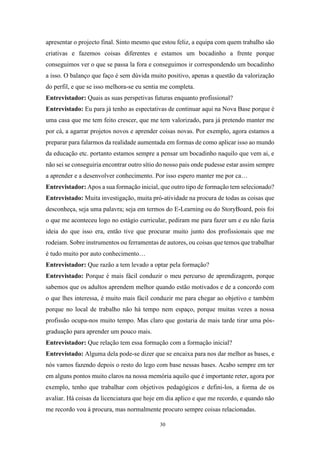 30
apresentar o projecto final. Sinto mesmo que estou feliz, a equipa com quem trabalho são
criativas e fazemos coisas diferentes e estamos um bocadinho a frente porque
conseguimos ver o que se passa la fora e conseguimos ir correspondendo um bocadinho
a isso. O balanço que faço é sem dúvida muito positivo, apenas a questão da valorização
do perfil, e que se isso melhora-se eu sentia me completa.
Entrevistador: Quais as suas perspetivas futuras enquanto profissional?
Entrevistado: Eu para já tenho as espectativas de continuar aqui na Nova Base porque é
uma casa que me tem feito crescer, que me tem valorizado, para já pretendo manter me
por cá, a agarrar projetos novos e aprender coisas novas. Por exemplo, agora estamos a
preparar para falarmos da realidade aumentada em formas de como aplicar isso ao mundo
da educação etc. portanto estamos sempre a pensar um bocadinho naquilo que vem ai, e
não sei se conseguiria encontrar outro sítio do nosso pais onde pudesse estar assim sempre
a aprender e a desenvolver conhecimento. Por isso espero manter me por ca…
Entrevistador: Apos a sua formação inicial, que outro tipo de formação tem selecionado?
Entrevistado: Muita investigação, muita pró-atividade na procura de todas as coisas que
desconheça, seja uma palavra; seja em termos do E-Learning ou do StoryBoard, pois foi
o que me aconteceu logo no estágio curricular, pediram me para fazer um e eu não fazia
ideia do que isso era, então tive que procurar muito junto dos profissionais que me
rodeiam. Sobre instrumentos ou ferramentas de autores, ou coisas que temos que trabalhar
é tudo muito por auto conhecimento…
Entrevistador: Que razão a tem levado a optar pela formação?
Entrevistado: Porque é mais fácil conduzir o meu percurso de aprendizagem, porque
sabemos que os adultos aprendem melhor quando estão motivados e de a concordo com
o que lhes interessa, é muito mais fácil conduzir me para chegar ao objetivo e também
porque no local de trabalho não há tempo nem espaço, porque muitas vezes a nossa
profissão ocupa-nos muito tempo. Mas claro que gostaria de mais tarde tirar uma pós-
graduação para aprender um pouco mais.
Entrevistador: Que relação tem essa formação com a formação inicial?
Entrevistado: Alguma dela pode-se dizer que se encaixa para nos dar melhor as bases, e
nós vamos fazendo depois o resto do lego com base nessas bases. Acabo sempre em ter
em alguns pontos muito claros na nossa memória aquilo que é importante reter, agora por
exemplo, tenho que trabalhar com objetivos pedagógicos e defini-los, a forma de os
avaliar. Há coisas da licenciatura que hoje em dia aplico e que me recordo, e quando não
me recordo vou à procura, mas normalmente procuro sempre coisas relacionadas.
 