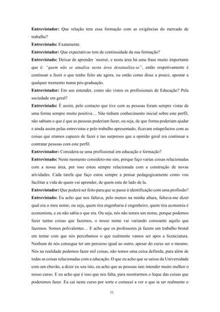 31
Entrevistador: Que relação tem essa formação com as exigências do mercado de
trabalho?
Entrevistado: Exatamente.
Entrevistador: Que expectativas tem de continuidade da sua formação?
Entrevistado: Deixar de aprender ´morrer, e nesta área há uma frase muito importante
que é: “quem não se atualiza nesta área desatualiza-se”, então respetivamente é
continuar a fazer o que tenho feito ate agora, ou então como disse a pouco, apostar a
qualquer momento numa pós-graduação.
Entrevistador: Em seu entender, como são vistos os profissionais de Educação? Pela
sociedade em geral?
Entrevistado: É assim, pelo contacto que tive com as pessoas foram sempre vistas de
uma forma sempre muito positiva… Não tinham conhecimento inicial sobre este perfil,
não sabiam o que é que as pessoas poderiam fazer, ou seja, de que forma poderiam ajudar
e ainda assim pelas entrevistas e pelo trabalho apresentado, ficavam estupefactos com as
coisas que eramos capazes de fazer e tao surpresos que a opinião geral era continuar a
contratar pessoas com este perfil.
Entrevistador: Considera-se uma profissional em educação e formação?
Entrevistado: Neste momento considero-me sim, porque faço varias coisas relacionadas
com a nossa área, por isso estou sempre relacionada com a construção de novas
atividades. Cada tarefa que faço estou sempre a pensar pedagogicamente como vou
facilitar a vida de quem vai aprender, de quem esta do lado de la.
Entrevistador: Que poderá ser feito para que se passe à identificação com uma profissão?
Entrevistado: Eu acho que nos faltava, pelo menos na minha altura, faltava-me dizer
qual era o meu nome, ou seja, quem tira engenharia é engenheiro, quem tira economia é
economista, e eu não sabia o que era. Ou seja, nós não temos um nome, porque podemos
fazer tantas coisas que fazemos, o nosso nome vai variando consoante aquilo que
fazemos. Somos polivalentes… E acho que os professores já fazem um trabalho brutal
em tentar com que nós percebamos o que realmente vamos ser apos a licenciatura.
Nenhum de nós consegue ter um percurso igual ao outro, apesar do curso ser o mesmo.
Nós na realidade podemos fazer mil coisas, não temos uma coisa definida, para além de
todas as coisas relacionadas com a educação. O que eu acho que se saísse da Universidade
com um chavão, a dizer eu sou isto, eu acho que as pessoas iam intender muito melhor o
nosso curso. E eu acho que é isso que nos falta, para mostrarmos o leque das coisas que
poderemos fazer. Eu cai neste curso por sorte e comecei a ver o que ia ser realmente o
 