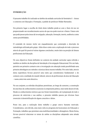 5
INTRODUÇÃO
O presente trabalho foi realizado no âmbito da unidade curricular de Seminário I – Atores
e contextos em Educação e Formação, a pedido do professor Hélder Bernardes.
Em primeiro lugar a escolha do título deste trabalho prede-se com o facto de nos ter
proporcionado um reconhecimento acerca do que nos pode reservar o futuro. Futuro este
que pode passar pelas áreas de investigação, educação, formação, tutoria, auditoria e entre
outras possibilidades.
O conteúdo do mesmo inclui um enquadramento que comtempla a descrição da
metodologia utilizada pelo grupo. Além disso conta com a explicação de todo o processo
através do qual foi possível retirar algumas conclusões, muito úteis na posição de futuras
profissionais da Educação.
Os seus objectivos foram definidos no contexto da unidade curricular supra referida e
também no âmbito da disciplina de Introdução à Investigação Educacional. Por um lado,
permitiu um primeiro contacto com a investigação em educação tendo possibilitado uma
primeira abordagem aos métodos e técnicas desse mesmo trabalho. Por outro lado, através
desta experiência foi-nos possível uma outra que consideramos fundamental: a do
contacto com a realidade do mundo laboral, através de profissionais da área da Educação
– numa entrevista semi-directiva.
No seu conjunto, as referidas disciplinas permitiram, ao longo do semestre, a construção
de uma base de conhecimentos essenciais à componente prática, mais tarde desenvolvida.
Desde os conhecimentos teóricos que nos foram transmitidos, até à preparação de todo o
processo de entrevista e sua análise, o presente trabalho passou por diversas fases
essenciais à desmistificação de alguns conceitos e ideias.
Posto isto, para a realização deste trabalho o grupo esteve bastante motivado.
Consideramos, sem dúvida, uma mais-valia no programa da licenciatura em Educação e
Formação, trabalhos que permitam uma multifuncionalidade e abrangência. Desta forma,
foi-nos possível relacionar os temas de ambas as disciplinas adoptando uma atitude
científica.
 