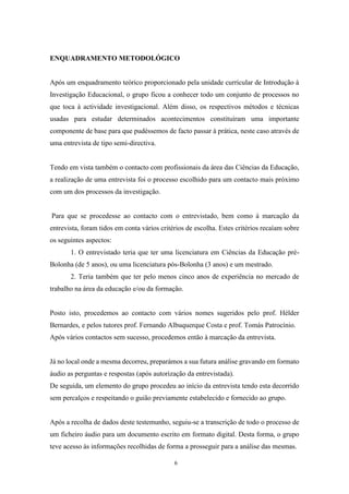 6
ENQUADRAMENTO METODOLÓGICO
Após um enquadramento teórico proporcionado pela unidade curricular de Introdução à
Investigação Educacional, o grupo ficou a conhecer todo um conjunto de processos no
que toca à actividade investigacional. Além disso, os respectivos métodos e técnicas
usadas para estudar determinados acontecimentos constituíram uma importante
componente de base para que pudéssemos de facto passar à prática, neste caso através de
uma entrevista de tipo semi-directiva.
Tendo em vista também o contacto com profissionais da área das Ciências da Educação,
a realização de uma entrevista foi o processo escolhido para um contacto mais próximo
com um dos processos da investigação.
Para que se procedesse ao contacto com o entrevistado, bem como à marcação da
entrevista, foram tidos em conta vários critérios de escolha. Estes critérios recaíam sobre
os seguintes aspectos:
1. O entrevistado teria que ter uma licenciatura em Ciências da Educação pré-
Bolonha (de 5 anos), ou uma licenciatura pós-Bolonha (3 anos) e um mestrado.
2. Teria também que ter pelo menos cinco anos de experiência no mercado de
trabalho na área da educação e/ou da formação.
Posto isto, procedemos ao contacto com vários nomes sugeridos pelo prof. Hélder
Bernardes, e pelos tutores prof. Fernando Albuquerque Costa e prof. Tomás Patrocínio.
Após vários contactos sem sucesso, procedemos então à marcação da entrevista.
Já no local onde a mesma decorreu, preparámos a sua futura análise gravando em formato
áudio as perguntas e respostas (após autorização da entrevistada).
De seguida, um elemento do grupo procedeu ao início da entrevista tendo esta decorrido
sem percalços e respeitando o guião previamente estabelecido e fornecido ao grupo.
Após a recolha de dados deste testemunho, seguiu-se a transcrição de todo o processo de
um ficheiro áudio para um documento escrito em formato digital. Desta forma, o grupo
teve acesso às informações recolhidas de forma a prosseguir para a análise das mesmas.
 