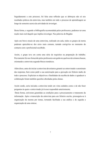 7
Seguidamente a este processo, foi feita uma reflexão que se debruçou não só nos
resultados práticos da entrevista, mas também em todo o processo de aprendizagem ao
longo do semestre acerca da actividade de investigar.
Desta forma, e segundo a bibliografia recomendada pelos professores, pudemos ter uma
noção mais real daquilo que implica investigar. Nas palavras de Bogdan
Após um breve ensaio de uma entrevista, realizado em aula, todos os grupos da turma
puderam aperceber-se dos erros mais comuns, tentado corrigi-los no momento do
contacto com o profissional escolhido.
Assim, o grupo teve em conta uma série de requisitos na preparação do trabalho.
Previamente foi-nos fornecido pelos professores um guião no qual nos deveríamos basear,
orientando a entrevista segundo blocos temáticos.
Além disso, antes de iniciar a entrevista deveríamos garantir ao entrevistado o anonimato
das respostas, bem como pedir a sua autorização para a gravação em ficheiro áudio de
todo o processo. Explicitar os objectivos e finalidades da recolha de dados e agradecer a
colaboração foram também questões abordadas pelas alunas.
Assim sendo, seria iniciada a entrevista tendo em vista cuidados como o de não fazer
perguntas às quais o entrevistado já tivesse respondido anteriormente.
Desta forma, estiveram garantidas as condições para o processamento e tratamento da
informação. Após a transcrição da entrevista para um ficheiro escrito, prosseguiu-se à
organização da mesma por temas, tornando facilitada a sua análise e de seguida a
organização de uma síntese.
 