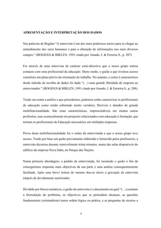 8
APRESENTAÇÃO E INTERPRETAÇÃO DOS DADOS
Nas palavras de Bogdan “A entrevista é um dos mais poderosos meios para se chegar ao
entendimento dos seres humanos e para a obtenção de informações nos mais diversos
campos.” (BOGDAN & BIKLEN, 1991 citado por Amado, J. & Ferreira S., p. 207)
Foi através de uma entrevista de carácter semi-directivo que o nosso grupo tomou
contacto com uma profissional da educação. Deste modo, o guião a que tivemos acesso
constituiu um plano prévio da orientação do trabalho. No entanto, e como é característico
desde método de recolha de dados foi dada “(…) uma grande liberdade de resposta ao
entrevistador.” (BOGDAN & BIKLEN, 1991 citado por Amado, J. & Ferreira S., p. 208).
Tendo em conta a análise a que procedemos, podemos então caracterizar os profissionais
de educação como sendo sobretudo muito versáteis, flexíveis e dotados de grande
multifuncionalidade. São estas características, imprescindíveis em muitas outras
profissões, mas essencialmente em projectos relacionados com educação e formação, que
tornam os profissionais de Educação necessários em múltiplas empresas.
Prova desta multifuncionalidade foi o relato da entrevistada a que o nosso grupo teve
acesso. Tendo por base um guião previamente elaborado e fornecido pelos professores, a
entrevista decorreu durante sensivelmente trinta minutos, numa das salas disponíveis do
edifício da empresa Nova Sabe, no Parque das Nações.
Numa primeira abordagem, a pedido da entrevistada, foi mostrado o guião a fim de
conseguirmos respostas mais objectivas da sua parte e uma análise consequentemente
facilitada. Após uma breve leitura do mesmo deu-se início à gravação da entrevista
(depois de devidamente autorizada).
Dividido por blocos temáticos, o guião da entrevista é o documento na qual “(…) constam
a formulação do problema, os objectivos que se pretendem alcançar, as questões
fundamentais (orientadoras) numa ordem lógica ou prática, e as perguntas de recurso a
 