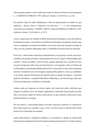 9
utilizar apenas quando o entrevistado não avançar no desenvolvimento do tema proposto
(…)” (BOGDAN & BIKLEN, 1991 citado por Amado, J. & Ferreira S., p. 214).
Em primeiro lugar foi então fundamental o bloco de apresentação no sentido em que
explicitou e deixou claros os objectivos da entrevista e “ (…) evita interpretações
enviesantes das perguntas.” (FODDY, 2002:23 citado por BOGDAN & BIKLEN, 1991
citado por Amado, J. & Ferreira S., p. 215).
Assim, o guião para este trabalho continha uma primeira abordagem acerca do momento
de frequência escolar e universitária, no Instituto de Educação; um segundo momento que
visava a integração no mercado de trabalho; um terceiro acerca da formação ao longo da
vida e, por fim, questões debruçadas sobre a visibilidade dos profissionais da educação.
Posto isto, a entrevistada caracterizou primeiramente o seu percurso escolar como bem-
sucedido, sem grandes percalços, tendo optado pela área de Línguas e Humanidades para
concluir o ensino secundário. Após essa fase, quando deparada com a escolha do curso
em que iria ingressar, tinha como principal interesse a investigação, sendo as Ciências da
Comunicação a sua principal ambição profissional. Licenciando-se nessa área conseguiria
conciliar o Jornalismo com a Investigação, opção que lhe agradava. Assim, ao candidatar-
se ao ensino superior hierarquizou da seguinte forma as opções de ingresso: a primeira
opção foi Jornalismo, a segunda Publicidade e Marketing e, em terceiro lugar, optou por
Ciências da Educação, no Instituto de Educação.
Acabou então por ingressar na terceira opção, não tendo tido média suficiente para
integrar os restantes cursos. No entanto, rapidamente se apercebeu de que aquilo que tinha
sido a sua terceira opção lhe abriria muitas portas ao que realmente ambicionava fazer
profissionalmente: investigar.
Por este motivo, a entrevistada manteve em todo o percurso académico as expectativas
altas relativamente aos caminhos a que o curso a levaria, tendo-se mantido desta forma
positiva até à finalização do mestrado.
Ainda relativamente à frequência académica, foi perceptível o agrado da entrevistada
relativamente à preparação que lhe foi proporcionada pela licenciatura. No fundo, destaca
 