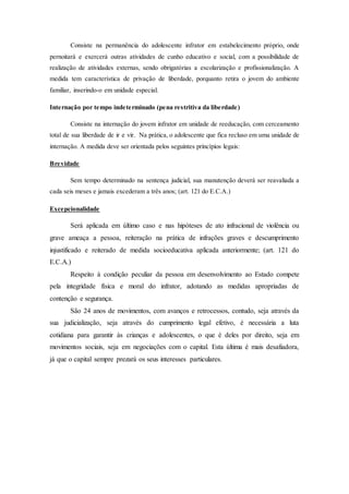 Consiste na permanência do adolescente infrator em estabelecimento próprio, onde 
pernoitará e exercerá outras atividades de cunho educativo e social, com a possibilidade de 
realização de atividades externas, sendo obrigatórias a escolarização e profissionalização. A 
medida tem característica de privação de liberdade, porquanto retira o jovem do ambiente 
familiar, inserindo-o em unidade especial. 
Internação por tempo indeterminado (pena restritiva da liberdade) 
Consiste na internação do jovem infrator em unidade de reeducação, com cerceamento 
total de sua liberdade de ir e vir. Na prática, o adolescente que fica recluso em uma unidade de 
internação. A medida deve ser orientada pelos seguintes princípios legais: 
Brevidade 
Sem tempo determinado na sentença judicial, sua manutenção deverá ser reavaliada a 
cada seis meses e jamais excederam a três anos; (art. 121 do E.C.A.) 
Excepcionalidade 
Será aplicada em último caso e nas hipóteses de ato infracional de violência ou 
grave ameaça a pessoa, reiteração na prática de infrações graves e descumprimento 
injustificado e reiterado de medida socioeducativa aplicada anteriormente; (art. 121 do 
E.C.A.) 
Respeito à condição peculiar da pessoa em desenvolvimento ao Estado compete 
pela integridade física e moral do infrator, adotando as medidas apropriadas de 
contenção e segurança. 
São 24 anos de movimentos, com avanços e retrocessos, contudo, seja através da 
sua judicialização, seja através do cumprimento legal efetivo, é necessária a luta 
cotidiana para garantir às crianças e adolescentes, o que é deles por direito, seja em 
movimentos sociais, seja em negociações com o capital. Esta última é mais desafiadora, 
já que o capital sempre prezará os seus interesses particulares. 
