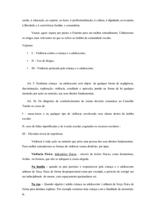 saúde, à educação, ao esporte, ao lazer, à profissionalização, à cultura, à dignidade, ao re speito, 
à liberdade e à convivência familiar e comunitária. 
Vamos agora separa por partes o Estatuto para um melhor entendimento. Utilizaremos 
os artigos mais relevantes no que se refere ao âmbito da comunidade escolar. 
Vejamos: 
• I – Violência contra a criança e o adolescente; 
• II – Uso de drogas; 
• III - Violência praticada pela criança e o adolescente; 
Art. 5. Nenhuma criança ou adolescente será objeto de qualquer forma de negligência, 
discriminação, exploração, violência, crueldade e opressão, punido na forma da lei qualquer 
atentado, por ação ou omissão, aos seus direitos fundamentais. 
Art. 56. Os dirigentes de estabelecimentos de ensino deverão comunicar ao Conselho 
Tutelar os casos de: 
I – maus-tratos e ou qualquer tipo de violência envolvendo seus alunos dentro do âmbito 
escolar; 
II- caso de faltas injustificadas e de evasão escolar, esgotados os recursos escolares : 
III – Elevados níveis de repetência. 
Violência é toda ação ou omissão que prive uma pessoa dos seus direitos fundamentais. 
Para melhor entendermos as formas de violência vamos dividi-las por tipos. 
Violência Física- indicadores físicos - através de lesões físicas, como hematomas, 
feridas ou fraturas, que não se adéquam à causa alegada. 
Na família – quando os pais parentes e responsáveis pela criança e o adolescente 
utilizam de força física de forma desproporcional como por exemplo, a pretexto de corrigir um 
ato indisciplinado do menor, com espaçamento queimaduras etc. 
Na rua – Quando alguém ( adulto criança ou adolescente ) utilizam de força física de 
forma para dominar explorar. Por exemplo esmurrar uma criança com a finalidade de atemorizá-la. 
 