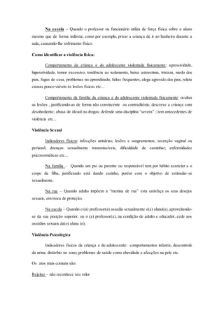 Na escola – Quando o professor ou funcionário utiliza de força física sobre o aluno 
mesmo que de forma indireta; como por exemplo, privar a criança de ir ao banheiro durante a 
aula, causando-lhe sofrimento físico. 
Como identificar a violência física: 
Comportamento da criança e do adolescente violentada fisicamente: agressividade, 
hiperatividade, temor excessivo, tendência ao isolamento, baixa autoestima, tristeza, medo dos 
pais, fugas de casa, problemas no aprendizado, faltas frequentes, alega agressão dos pais, relata 
causas pouco viáveis às lesões físicas etc... 
Comportamento da família da criança e do adolescente violentada fisicamente: ocultas 
as lesões , justificando-as de forma não convincente ou contraditória; descreve a criança com 
desobediente; abusa de álcool ou drogas; defende uma disciplina “severa” ; tem antecedentes de 
violência etc... 
Violência Sexual 
Indicadores físicos: infecções urinárias; lesões e sangramentos; secreção vaginal ou 
perianal; doenças sexualmente transmissíveis; dificuldade de caminhar; enfermidades 
psicossomáticas etc... 
Na família – Quando um pai ou parente ou responsável tem por hábito acariciar a o 
corpo da filha, justificando está dando carinho, porém com o objetivo de estimular-se 
sexualmente. 
Na rua – Quando adulto impõem à “menina de rua” esta satisfaça os seus desejos 
sexuais, em troca de proteção. 
Na escola – Quando o (a) professor(a) assedia sexualmente o(a) aluno(a), aproveitando-se 
da sua posição superior, ou o (a) professor(a), na condição de adulto e educador, cede aos 
assédios sexuais da(o) aluna (o). 
Violência Psicológica 
Indicadores físicos da criança e do adolescente: comportamentos infantis; descontrole 
da urina; distúrbio no sono; problemas de saúde como obesidade e afecções na pele etc. 
Os atos mais comuns são: 
Rejeitar – não reconhece seu valor 
 