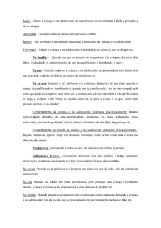 Isolar – afasta a criança e ou adolescente de experiências sócias habituais à idade e privando-a 
de ter amigos 
Aterrorizar – instaurar clima de medo com agressões verbais. 
Ignorar – não estimular o crescimento emocional e intelectual da criança e ou adolescente 
Corromper – induzir a criança e ou adolescente à prostituição ao crime ao uso de drogas etc. 
Na família – Quando um pai ou parente ou responsável faz comparação entre dois 
filhos, estimulando o comportamento de um, desqualificando e humilhando o outro. 
Na rua - Quando culpa-se a criança e ou adolescente em potencial por atos ilícitos sem 
que seja dado o direito de defesa ou menos de manifestar-se 
Na escola- Quando o (a) professor (a) evidencia limitações de um aluno perante a 
turma; desqualificando-o; humilhando-o; quando um (a) professor(a) ao ser interrompido pelo 
aluno que pede para explicar mais uma vez o assunto pois ele não entendera e o (a) professor(a) 
se nega a explicar e diz: “limpe os ouvidos antes de vir para a escola e se quer saber mais 
procure um livro e vá estudar”. 
Comportamento da criança e do adolescente violentada psicologicamente: timidez; 
agressividade; distúrbio de auto-destrutividade; problemas no sono; isolamento; baixo 
autoestima; abatimento profundo; tristeza; ideias e tentativas de suicídios; insegurança etc. 
Comportamento da família da criança e do adolescente violentada psicologicamente : 
Rejeita; aterroriza; ignora; exige em demasia; corrompe; isola; define como uma criança má 
diferente das outras. 
Negligência corresponde a todos os atos de omissão com efeitos negativos . 
Indicadores físicos - crescimento deficiente fora dos padrões ; fadiga constante; 
desatenção; vestimenta inadequada ao clima; necessidades básicas não atendidas. 
Na escola Quando o (a) professor (a) despreza um aluno em sala de aula , não lhe orientando 
devidamente. 
Na rua Quando um adulto não toma providências para proteger uma criança visivelmente 
doente; criança expostas pelos responsáveis a uma situação de pedinte etc. 
Na família Quando um pai ou responsável não se preocupa com a educação deixando a criança 
e ou adolescente fora da escola, não se preocupando em dar tratamento médico ao filho etc. 
 