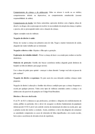 Comportamento da criança e do adolescente: faltas ou atrasos à escola ou ao médico; 
comportamentos infantis ou depressivos; ou comportamento amadurecido (assume 
responsabilidade de adulto). 
Comportamento da família: tem baixa autoestima; apresenta desleixo com a higiene, abusa de 
álcool e ou drogas; não se preocupa em resolver às necessidades de atenção da criança; é apática 
e passiva, não se preocupando muito com a situação da criança. 
Alguns exemplos reais de violência: 
Negação do direito à saúde : 
Deixar de vacinar a criança nos primeiros anos de vida. Negar a manter tratamento de saúde, 
alegando dar muito trabalho por ser demorado. 
Negação o direto a vida - Rejeitar o filho após a gestação. 
Exploração do trabalho infantil - Privar a criança do lazer e ou estudo para realizar as tarefas 
domésticas. 
Omissão de proteção: Família não buscar assistência médica alegando grade distância do 
hospital ou falta de dinheiro para pegar um táxi. 
Uso e abuso de poder para oprimir - ameaçar o aluno dizendo: “comigo você não vai passar de 
jeito nenhum”. 
Negação do direito a segurança- Os pais saem da casa deixando sozinhas crianças muito 
pequenas. 
Negação do direito à educação a familiar não oferece condição para que a criança frequentar a 
escola por qualquer pretexto. Todos estes tipos de violência cometidos contra a criança e ou 
adolescente são passíveis de punições no Código Penal Brasileiro. 
Direitos e Deveres da Escola 
O art.70 do ECA evidencia-se que professores, servidores e dirigentes de estabelecimentos de 
ensino, público ou particular, têm o dever de assegurar os direitos fundamentais da população 
infanto-juvenil. O ECA prevê um controle externo da manutenção do aluno na escola, para que 
a própria escola não motive a exclusão. Assim, estabelece o dever dos dirigentes de comunicar 
as autoridades competentes os casos de reiterados de faltas injustificadas e de evasão escolar, 
bem como a ocorrência de elevados níveis de repetência. 
 