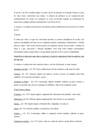 O art.56, I, do ECA também impõe à escola o dever de informar ao Conselho Tutelar os casos 
de maus tratos envolvendo seus alunos. A omissão do professor ou do responsável pelo 
estabelecimento de ensino em comunicar os casos envolvendo suspeita ou confirmação de 
maus-tratos configura infração administrativa (art.245 do ECA). 
A criança e ou adolescente possuem seus direitos, porém também possui seus deveres na forma 
da Lei. 
Vejamos: 
O aluno que viola as regras de convivência pacífica, as normas disciplinares da escola, está 
sujeito às penalidades previstas em ser regimento próprio, respeitando, evidentemente, o devido 
processo legal. Toda escola deverá possuir um regimento interno, descrevendo a conduta do 
aluno e o que caracteriza a infração disciplinar. Para tanto cada conduta corresponderá 
determinada sanção, proporcional a sua gravidade, baseado no ECA, para ter legitimidade. 
VIOLÊNCIA PRATICADA PELA CRIANÇA E PELO ADOLESCENTE PASSÍVEL DE 
PUNIÇÃO. 
A criança e o adolescente não cometem crime, e sim Ato Infracional os mais comuns: 
Apologia ao Crime - Art. 287. Fazer, publicamente de fato criminoso ou de autor de crime. 
Ameaça- Art. 147. Ameaçar alguém, por palavra, escrito ou gesto, ou qualquer outro meio 
simbólico, de causar-lhe mal injusto e grave: 
Atentado ao Pudor - Art. 214. Constranger alguém, mediante violência ou grave ameaça, a 
pratica ou permitir que com ele se pratique ato libidinoso diverso da conjunção carnal: 
Crime Contra a Honra 
(Calúnia) - Art. 138. Caluniar alguém, imputando-lhe falsamente fato definido como crime. 
Difamação- Art.139. Difamar alguém, imputando-lhe fato ofensivo à sua reputação: 
Injúria- Art. 140. Injuriar alguém, ofendendo-lhe a dignidade ou o decoro: 
Dano - Art. 163. Destruir, inutilizar ou deteriorar coisa alheia: 
Estupro - Art. 213. Constranger mulher à conjunção carnal, mediante violência ou grave 
ameaça: 
Exposição ao perigo - Art. 132. Expor a vida ou a saúde de outrem a perigo direto e iminente. 
 