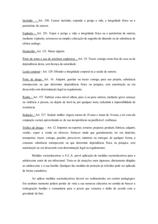 Incêndio - Art. 250. Causar incêndio, expondo a perigo a vida, a integridade física ou a 
patrimônio de outrem: 
Explosão - Art. 251. Expor a perigo a vida, a integridade física ou o patrimônio de outrem, 
mediante explosão, arremesso ou simples colocação de engenho de dinamite ou de substância de 
efeitos análogo. 
Homicídio- Art. 121. Matar alguém 
Porte de arma e uso de artefatos explosivos - Art. 19. Trazer consigo arma fora de casa ou de 
dependência desta, sem licença da autoridade. 
Lesão corporal - Art. 129. Ofender a integridade corporal ou a saúde de outrem. 
Porte de droga- Art. 16. Adquirir, guardar ou trazer consigo, para uso próprio, substância 
entorpecente ou que determine dependência física ou psíquica, sem autorização ou em 
desacordo com determinação legal ou regulamenta. 
Roubo - Art. 157. Subtrair coisa móvel alheia, para si ou para outrem, mediante grave ameaça 
ou violência à pessoa, ou depois de havê-la, por qualquer meio, reduzindo à impossibilidade de 
resistência. 
Sedução - Art. 217. Seduzir mulher virgem, menor de 18 anos e maior de 14 anos, e ter com ela 
conjunção carnal, aproveitando-se de sua inexperiência ou justificável confiança. 
Tráfico de drogas - Art. 12. Importar ou exportar, remeter, preparar, produzir, fabricar, adquirir, 
vender, expor à venda ou oferecer, fornecer ainda que gratuitamente, ter em depósito, 
transportar, trazer, consigo, guardar, prescrever, ministrar ou entregar, de qualquer forma, a 
consumo substância entorpecente ou que determine dependência física ou psíquica, sem 
autorização ou em desacordo com determinação legal ou regulamentar. 
Medidas socioeducativas o E.C.A. prevê aplicação de medidas socioeducativas para o 
adolescente autor de ato infracional. Trata-se de atuações mais rigorosas, diretamente dirigidas 
ao adolescente e à sua família. Qualquer das medidas de proteção já referidas pode ser aplicada 
de forma cumulativa. 
Ao aplicar medidas socioeducativas deverá ser sedimentadas em caráter pedagógico. 
Em nenhum momento podem perder de vista a sua natureza educativa no sentido de buscar a 
reintegração familiar e comunitária para o jovem que cometeu o delito de acordo com a 
gravidade do fato. 
 