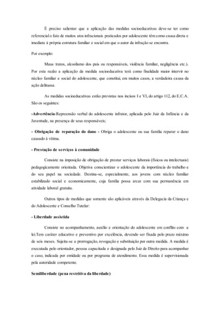 É preciso salientar que a aplicação das medidas socioeducativas deve-se ter como 
referencial o fato de muitos atos infracionais praticados por adolescente têm como causa direta e 
imediata à própria estrutura familiar e social em que o autor da infração se encontra. 
Por exemplo: 
Maus tratos, alcoolismo dos pais ou responsáveis, violência familiar, negligência etc.). 
Por esta razão a aplicação da medida socioeducativa terá como finalidade maior intervir no 
núcleo familiar e social do adolescente, que constitui, em muitos casos, a verdadeira causa da 
ação delituosa. 
As medidas socioeducativas estão previstas nos incisos I e VI, do artigo 112, do E.C.A. 
São os seguintes: 
-Advertência-Repreensão verbal do adolescente infrator, aplicada pelo Juiz da Infância e da 
Juventude, na presença de seus responsáveis; 
- Obrigação de reparação do dano - Obriga o adolescente ou sua família reparar o dano 
causado à vítima. 
- Prestação de serviços à comunidade 
Consiste na imposição de obrigação de prestar serviços laborais (físicos ou intelectuais) 
pedagogicamente orientada. Objetiva conscientizar o adolescente da importância do trabalho e 
do seu papel na sociedade. Destina-se, especialmente, aos jovens com núcleo familiar 
estabilizado social e economicamente, cuja família possa arcar com sua permanência em 
atividade laboral gratuita. 
Outros tipos de medidas que somente são aplicáveis através da Delegacia da Criança e 
do Adolescente e Conselho Tutelar: 
- Liberdade assistida 
Consiste no acompanhamento, auxílio e orientação do adolescente em conflito com a 
lei.Tem caráter educativo e preventivo por excelência, devendo ser fixada pelo prazo máximo 
de seis meses. Sujeita-se a prorrogação, revogação e substituição por outra medida. A medida é 
executada pelo orientador, pessoa capacitada e designada pelo Juiz de Direito para acompanhar 
o caso, indicada por entidade ou por programa de atendimento. Essa medida é supervisionada 
pela autoridade competente. 
Semiliberdade (pena restritiva da liberdade) 
 