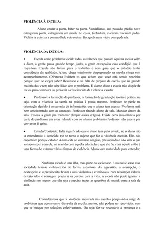 VIOLÊNCIA À ESCOLA:
Aluno chutar a porta, bater na porta. Vandalismo, ano passado prédio novo
estragaram porta, estragaram um monte de coisa, fechadura, riscaram, tacaram pedra.
Violência externa a comunidade veio roubar fio, quebraram vidro com pedrada.

VIOLÊNCIA DA ESCOLA:
•
Escola como problema social: todas as relações que passam aqui na escola volto
a dizer, a gente passa grande tempo junto, a gente extrapolou essa condição que é
respeitosa. Escola não forma para o trabalho e nem para que o cidadão tenha
consciência da realidade, Aluno chega totalmente despreparado na escola chega sem
acompanhamento. (Diretora) Existem os que acham que você está sendo boazinha
porque quer se eleger sabe? Resultado é da falta de preparo da escola que na grande
maioria das vezes não sabe lidar com o problema. E diante disso a escola não dispõe de
meios para combater ou prevenir o crescimento da violência escolar
•
Professor: a formação do professor, a formação de graduação teoria e prática, ou
seja, com a vivência da teoria na prática é pouca mesmo. Professor se perde na
orientação devido à enxurrada de informações que o aluno tem acesso. Professor está
bem amedrontado com as ameaças. Professor tirando aluno de sala. Mandar dentro da
sala. Coloca a gente pra trabalhar (limpar caixa d’água). Existe certa intolerância por
parte do professor em estar lidando com os alunos problemas.Professor não espera pra
conversar já grita.
•
Estudo/Conteúdo: falta significado que o aluno tem pelo estudo, se o aluno não
ta entendendo o conteúdo ele se torna o sujeito que faz a violência escolar. Eles não
encontram porque estudar. Aluno esta se sentindo coagido, pressionado e não sabe o que
vai acontecer com ele, no sentido com aquela educação o que ele faz com aquilo então é
uma forma de externar várias formas de violência. Aluno sem maturidade para entender;

Nenhuma escola é uma ilha, mas parte da sociedade. E no nosso caso essa
sociedade tem-se embrutecido de forma espantosa. As agressões, a corrupção, o
desrespeito e o preconceito levam a atos violentos e criminosos. Para recompor valores
deteriorados e conseguir preparar os jovens para a vida, a escola não pode ignorar a
violência por menor que ela seja e precisa trazer as questões do mundo para a sala de
aula.

Consideramos que a violência mostrada nas escolas pesquisadas surge de
problemas que acometem o dia-a-dia da escola, muitos, não podem ser resolvidos, sem
que se busque por soluções coletivamente. Ou seja: faz-se necessário à presença e a

 