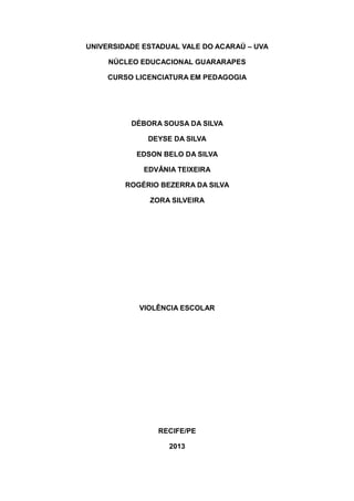 UNIVERSIDADE ESTADUAL VALE DO ACARAÚ – UVA
NÚCLEO EDUCACIONAL GUARARAPES
CURSO LICENCIATURA EM PEDAGOGIA

DÉBORA SOUSA DA SILVA
DEYSE DA SILVA
EDSON BELO DA SILVA
EDVÂNIA TEIXEIRA
ROGÉRIO BEZERRA DA SILVA
ZORA SILVEIRA

VIOLÊNCIA ESCOLAR

RECIFE/PE
2013

 