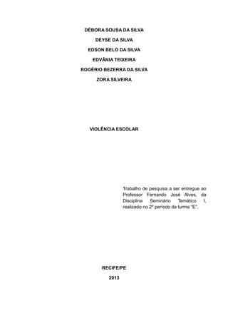 DÉBORA SOUSA DA SILVA
DEYSE DA SILVA
EDSON BELO DA SILVA
EDVÂNIA TEIXEIRA
ROGÉRIO BEZERRA DA SILVA
ZORA SILVEIRA

VIOLÊNCIA ESCOLAR

Trabalho de pesquisa a ser entregue ao
Professor Fernando José Alves, da
Disciplina
Seminário
Temático
I,
realizado no 2º período da turma “E”.

RECIFE/PE
2013

 