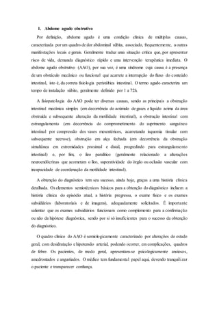 1. Abdome agudo obstrutivo
Por definição, abdome agudo é uma condição clínica de múltiplas causas,
caracterizada por um quadro de dor abdominal súbita, associado, frequentemente, a outras
manifestações locais e gerais. Geralmente traduz uma situação crítica que, por apresentar
risco de vida, demanda diagnóstico rápido e uma intervenção terapêutica imediata. O
abdome agudo obstrutivo (AAO), por sua vez, é uma síndrome cuja causa é a presença
de um obstáculo mecânico ou funcional que acarrete a interrupção do fluxo do conteúdo
intestinal, isto é, da correta fisiologia peristáltica intestinal. O termo agudo caracteriza um
tempo de instalação súbito, geralmente definido por 1 a 72h.
A fisiopatologia do AAO pode ter diversas causas, sendo as principais a obstrução
intestinal mecânica simples (em decorrência do acúmulo de gases e líquido acima da área
obstruída e subsequente alteração da motilidade intestinal), a obstrução intestinal com
estrangulamento (em decorrência do comprometimento do suprimento sanguíneo
intestinal por compressão dos vasos mesentéricos, acarretando isquemia tissular com
subsequente necrose), obstrução em alça fechada (em decorrência da obstrução
simultânea em extremidades proximal e distal, progredindo para estrangulamento
intestinal) e, por fim, o íleo paralítico (geralmente relacionado a alterações
neuroendócrinas que acometam o íleo, superatividade do órgão ou oclusão vascular com
incapacidade de coordenação da motilidade intestinal).
A obtenção do diagnóstico tem seu sucesso, ainda hoje, graças a uma história clínica
detalhada. Os elementos semiotécnicos básicos para a obtenção do diagnóstico incluem a
história clínica do episódio atual, a história pregressa, o exame físico e os exames
subsidiários (laboratoriais e de imagens), adequadamente solicitados. É importante
salientar que os exames subsidiários funcionam como complemento para a confirmação
ou não da hipótese diagnóstica, sendo por si só insuficientes para o sucesso da obtenção
do diagnóstico.
O quadro clínico do AAO é semiologicamente caracterizado por alterações do estado
geral, com desidratação e hipotensão arterial, podendo ocorrer, em complicações, quadros
de febre. Os pacientes, de modo geral, apresentam-se psicologicamente ansiosos,
amedrontados e angustiados. O médico tem fundamental papel aqui, devendo tranquilizar
o paciente e transparecer confiança.
 