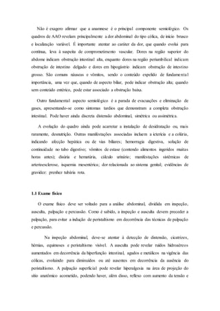 Não é exagero afirmar que a anamnese é o principal componente semiológico. Os
quadros de AAO revelam principalmente a dor abdominal do tipo cólica, de início brusco
e localização variável. É importante atentar ao caráter da dor, que quando evolui para
contínua, leva à suspeita de comprometimento vascular. Dores na região superior do
abdome indicam obstrução intestinal alta, enquanto dores na região periumbilical indicam
obstrução de intestino delgado e dores em hipogástrio indicam obstrução de intestino
grosso. São comuns náuseas e vômitos, sendo o conteúdo expelido de fundamental
importância, uma vez que, quando de aspecto biliar, pode indicar obstrução alta; quando
sem conteúdo entérico, pode estar associado a obstrução baixa.
Outro fundamental aspecto semiológico é a parada de evacuações e eliminação de
gases, apresentando-se como sintomas tardios que demonstram a completa obstrução
intestinal. Pode haver ainda discreta distensão abdominal, simétrica ou assimétrica.
A evolução do quadro ainda pode acarretar a instalação de desidratação ou, mais
raramente, desnutrição. Outras manifestações associadas incluem a icterícia e a colúria,
indicando afecção hepática ou de vias biliares; hemorragia digestiva, solução de
continuidade no tubo digestivo; vômitos de estase (contendo alimentos ingeridos muitas
horas antes); disúria e hematúria, cálculo urinário; manifestações sistêmicas de
arterioesclerose, isquemia mesentérica; dor relacionada ao sistema genital; evidências de
gravidez: prenhez tubária rota.
1.1 Exame físico
O exame físico deve ser voltado para a análise abdominal, dividida em inspeção,
ausculta, palpação e percussão. Como é sabido, a inspeção e ausculta devem preceder a
palpação, para evitar a indução de peristaltismo em decorrência das técnicas de palpação
e percussão.
Na inspeção abdominal, deve-se atentar à detecção de distensão, cicatrizes,
hérnias, equimoses e peristaltismo visível. A ausculta pode revelar ruídos hidroaéreos
aumentados em decorrência da hiperfunção intestinal, agudos e metálicos na vigência das
cólicas, evoluindo para diminuídos ou até ausentes em decorrência da ausência do
peristaltismo. A palpação superficial pode revelar hiperalgesia na área de projeção do
sítio anatômico acometido, podendo haver, além disso, reflexo com aumento da tensão e
 