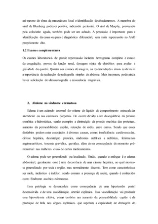 até mesmo do tônus da musculatura local e identificação de abaulamentos. A manobra do
sinal de Blumberg pode ser positiva, indicando peritonite. O sinal de Murphy, provocado
pela colecistite aguda, também pode ser um achado. A percussão é importante para a
identificação da causa ou para o diagnóstico diferencial, sem muita repercussão no AAO
propriamente dito.
1.2 Exames complementares
Os exames laboratoriais de grande repercussão incluem hemograma completo e estudo
da coagulação, provas de função renal, dosagem sérica de eletrólitos para avaliar a
gravidade do quadro. Quanto aos exames de imagem, as recomendações atuais reafirmam
a importância da realização de radiografia simples do abdome. Mais incomum, pode ainda
haver solicitação de ultrassonografia e ressonância magnética.
2. Abdome na síndrome edematosa
Edema é um acúmulo anormal do volume do líquido do compartimento extracelular
intersticial ou nas cavidades corporais. Ele ocorre devido a um desequilíbrio da pressão
osmótica e hidrostática, sendo exemplos a diminuição da pressão oncótica das proteínas,
aumento da permeabilidade capilar, retenção de sódio, entre outros. Sendo que esses
distúrbios podem estar associados à diversas causas, como: insuficiência cardiovascular,
cirrose hepática, desnutrição proteica, síndromes nefrítica e nefrótica, fenômenos
angioneuróticos, toxemia gravídica, gravidez, além de ser consequência de momento pré-
menstrual nas mulheres e uso de certos medicamentos.
O edema pode ser generalizado ou localizado. Então, quando o enfoque é o edema
abdominal, geralmente esse é uma decorrência de uma cirrose hepática, no qual mostra-
se generalizado por toda a região, mas normalmente discreto. Tem como características
ser mole, inelástico e indolor; sendo comum a presença de ascite, quando é conhecido
como Síndrome ascético-edematoso.
Essa patologia se desencadeia como consequência de uma hipertensão portal
desenvolvida e de uma vasodilatação arterial esplênica. Essa vasodilatação vai produzir
uma hipovolemia efetiva, como também um aumento da permeabilidade capilar e da
produção de linfa nos órgãos esplânicos que superam a capacidade de drenagem do
 