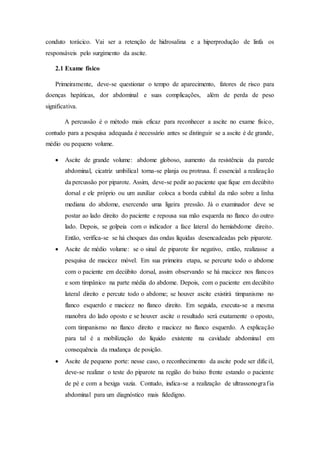 conduto torácico. Vai ser a retenção de hidrosalina e a hiperprodução de linfa os
responsáveis pelo surgimento da ascite.
2.1 Exame físico
Primeiramente, deve-se questionar o tempo de aparecimento, fatores de risco para
doenças hepáticas, dor abdominal e suas complicações, além de perda de peso
significativa.
A percussão é o método mais eficaz para reconhecer a ascite no exame físico,
contudo para a pesquisa adequada é necessário antes se distinguir se a ascite é de grande,
médio ou pequeno volume.
 Ascite de grande volume: abdome globoso, aumento da resistência da parede
abdominal, cicatriz umbilical torna-se planja ou protrusa. É essencial a realização
da percussão por piparote. Assim, deve-se pedir ao paciente que fique em decúbito
dorsal e ele próprio ou um auxiliar coloca a borda cubital da mão sobre a linha
mediana do abdome, exercendo uma ligeira pressão. Já o examinador deve se
postar ao lado direito do paciente e repousa sua mão esquerda no flanco do outro
lado. Depois, se golpeia com o indicador a face lateral do hemiabdome direito.
Então, verifica-se se há choques das ondas líquidas desencadeadas pelo piparote.
 Ascite de médio volume: se o sinal de piparote for negativo, então, realizasse a
pesquisa de macicez móvel. Em sua primeira etapa, se percurte todo o abdome
com o paciente em decúbito dorsal, assim observando se há macicez nos flancos
e som timpânico na parte média do abdome. Depois, com o paciente em decúbito
lateral direito e percute todo o abdome; se houver ascite existirá timpanismo no
flanco esquerdo e macicez no flanco direito. Em seguida, executa-se a mesma
manobra do lado oposto e se houver ascite o resultado será exatamente o oposto,
com timpanismo no flanco direito e macicez no flanco esquerdo. A explicação
para tal é a mobilização do líquido existente na cavidade abdominal em
consequência da mudança de posição.
 Ascite de pequeno porte: nesse caso, o reconhecimento da ascite pode ser difícil,
deve-se realizar o teste do piparote na região do baixo frente estando o paciente
de pé e com a bexiga vazia. Contudo, indica-se a realização de ultrassonografia
abdominal para um diagnóstico mais fidedigno.
 