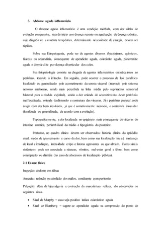 3. Abdome agudo inflamatório
O abdome agudo inflamatório é uma condição mórbida, com dor súbita de
evolução progressiva, seja de início por doença recente ou agudização de doença crônica,
cujo diagnóstico e conduta terapêutica, determinando necessidade de cirurgia, devem ser
rápidos.
Sobre sua Etiopatogenia, pode ser de agentes diversos (bacterianos, químicos,
físicos) ou secundária, consequente de apendicite aguda, colecistite aguda, pancreatite
aguda e diverticulite por doença diverticular dos colos.
Sua fisiopatologia consiste na chegada de agentes inflamatórios ou infecciosos ao
peritônio, levando à irritação. Em seguida, pode ocorrer o processo de íleo paralítico
localizado ou generalizado pelo acometimento da serosa visceral (inervado pelo sistema
nervoso autônomo, sendo mais percebida na linha média pelo suprimento sensorial
bilateral para a medula espinhal), sendo a dor oriunda do acometimento deste peritônio
mal localizada, oriunda da distensão e contratura das vísceras. Já o peritônio parietal pode
reagir com dor bem localizada, já que é somaticamente inervado, e contratura muscular
(localizada ou generalizada, de acordo com a evolução).
Topograficamente, a dor localizada no epigástrio seria consequente de vísceras do
intestino anterior, periumbilical do médio e hipogástrio do posterior.
Portando, no quadro clínico devem ser observados: história clínica do episódio
atual, modo de aparecimento e curso da dor, bem como sua localização inicial, mudança
de local e irradiação, intensidade e tipo e fatoras agravantes ou que aliviam. Como sinais
sistêmicos pode ser associada a náuseas, vômitos, mal-estar geral e febre, bem como
constipação ou diarréia (no caso de abscessos de localização pélvica).
2.1 Exame físico
Inspeção: abdome em tábua
Ausculta: redução ou abolição dos ruídos, condizente com peritonite
Palpação: além da hiperalgesia e contração da musculatura reflexa, são observados os
seguintes sinais
 Sinal de Murphy = caso seja positivo indica colecististe aguda
 Sinal de Blumberg = sugere-se apendicite aguda na compressão do ponto de
 