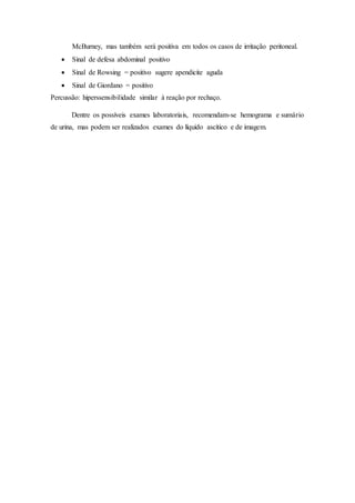McBurney, mas também será positiva em todos os casos de irritação peritoneal.
 Sinal de defesa abdominal positivo
 Sinal de Rowsing = positivo sugere apendicite aguda
 Sinal de Giordano = positivo
Percussão: hiperssensibilidade similar à reação por rechaço.
Dentre os possíveis exames laboratoriais, recomendam-se hemograma e sumário
de urina, mas podem ser realizados exames do líquido ascítico e de imagem.
 