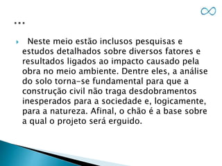  Neste meio estão inclusos pesquisas e
estudos detalhados sobre diversos fatores e
resultados ligados ao impacto causado pela
obra no meio ambiente. Dentre eles, a análise
do solo torna-se fundamental para que a
construção civil não traga desdobramentos
inesperados para a sociedade e, logicamente,
para a natureza. Afinal, o chão é a base sobre
a qual o projeto será erguido.
 
