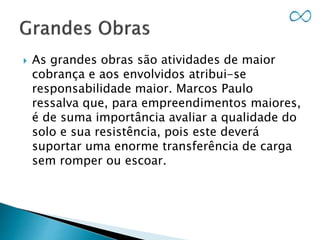  As grandes obras são atividades de maior
cobrança e aos envolvidos atribui-se
responsabilidade maior. Marcos Paulo
ressalva que, para empreendimentos maiores,
é de suma importância avaliar a qualidade do
solo e sua resistência, pois este deverá
suportar uma enorme transferência de carga
sem romper ou escoar.
 