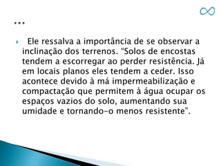  Ele ressalva a importância de se observar a
inclinação dos terrenos. “Solos de encostas
tendem a escorregar ao perder resistência. Já
em locais planos eles tendem a ceder. Isso
acontece devido à má impermeabilização e
compactação que permitem à água ocupar os
espaços vazios do solo, aumentando sua
umidade e tornando-o menos resistente”.
 