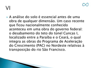  A análise do solo é essencial antes de uma
obra de qualquer dimensão. Um caso recente
que ficou nacionalmente conhecido
aconteceu em uma obra do governo federal:
o desabamento do teto do túnel Cuncas I,
localizado entre a Paraíba e o Ceará, o qual
integra as obras do Programa de Aceleração
do Crescimento (PAC) no Nordeste relativas à
transposição do rio São Francisco.
 