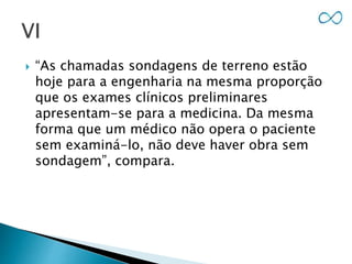 “As chamadas sondagens de terreno estão
hoje para a engenharia na mesma proporção
que os exames clínicos preliminares
apresentam-se para a medicina. Da mesma
forma que um médico não opera o paciente
sem examiná-lo, não deve haver obra sem
sondagem”, compara.
 