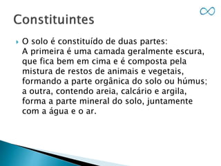  O solo é constituído de duas partes:
A primeira é uma camada geralmente escura,
que fica bem em cima e é composta pela
mistura de restos de animais e vegetais,
formando a parte orgânica do solo ou húmus;
a outra, contendo areia, calcário e argila,
forma a parte mineral do solo, juntamente
com a água e o ar.
 
