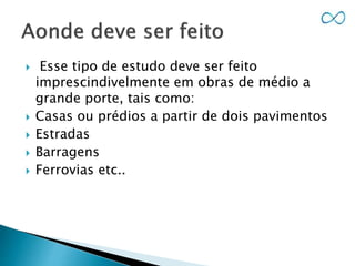  Esse tipo de estudo deve ser feito
imprescindivelmente em obras de médio a
grande porte, tais como:
 Casas ou prédios a partir de dois pavimentos
 Estradas
 Barragens
 Ferrovias etc..
 