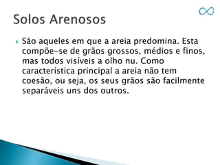  São aqueles em que a areia predomina. Esta
compõe-se de grãos grossos, médios e finos,
mas todos visíveis a olho nu. Como
característica principal a areia não tem
coesão, ou seja, os seus grãos são facilmente
separáveis uns dos outros.
 