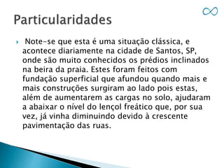  Note-se que esta é uma situação clássica, e
acontece diariamente na cidade de Santos, SP,
onde são muito conhecidos os prédios inclinados
na beira da praia. Estes foram feitos com
fundação superficial que afundou quando mais e
mais construções surgiram ao lado pois estas,
além de aumentarem as cargas no solo, ajudaram
a abaixar o nível do lençol freático que, por sua
vez, já vinha diminuindo devido à crescente
pavimentação das ruas.
 