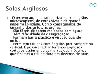  O terreno argiloso caracteriza-se pelos grãos
microscópicos, de cores vivas e de grande
impermeabilidade. Como consequência do
tamanho dos grãos, as argilas:
• São fáceis de serem moldadas com água;
• Têm dificuldade de desagregação.
• Formam barro plástico e viscoso quando
úmido.
• Permitem taludes com ângulos praticamente na
vertical. É possível achar terrenos argilosos
cortados assim onde as marcas das máquinas
que fizeram o talude duraram dezenas de anos.
 