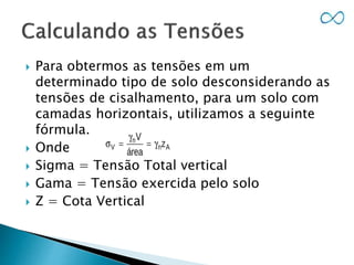  Para obtermos as tensões em um
determinado tipo de solo desconsiderando as
tensões de cisalhamento, para um solo com
camadas horizontais, utilizamos a seguinte
fórmula.
 Onde
 Sigma = Tensão Total vertical
 Gama = Tensão exercida pelo solo
 Z = Cota Vertical
 