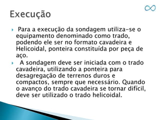  Para a execução da sondagem utiliza-se o
equipamento denominado como trado,
podendo ele ser no formato cavadeira e
Helicoidal, ponteira constituída por peça de
aço.
 A sondagem deve ser iniciada com o trado
cavadeira, utilizando a ponteira para
desagregação de terrenos duros e
compactos, sempre que necessário. Quando
o avanço do trado cavadeira se tornar difícil,
deve ser utilizado o trado helicoidal.
 