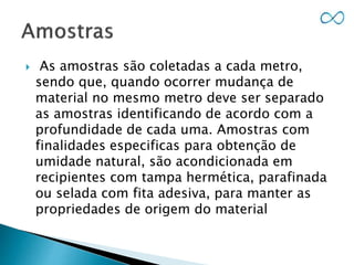  As amostras são coletadas a cada metro,
sendo que, quando ocorrer mudança de
material no mesmo metro deve ser separado
as amostras identificando de acordo com a
profundidade de cada uma. Amostras com
finalidades especificas para obtenção de
umidade natural, são acondicionada em
recipientes com tampa hermética, parafinada
ou selada com fita adesiva, para manter as
propriedades de origem do material
 