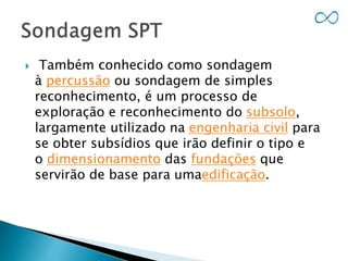  Também conhecido como sondagem
à percussão ou sondagem de simples
reconhecimento, é um processo de
exploração e reconhecimento do subsolo,
largamente utilizado na engenharia civil para
se obter subsídios que irão definir o tipo e
o dimensionamento das fundações que
servirão de base para umaedificação.
 