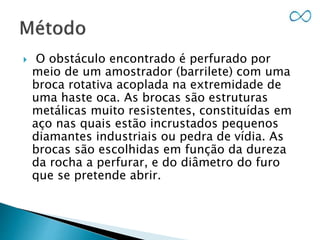  O obstáculo encontrado é perfurado por
meio de um amostrador (barrilete) com uma
broca rotativa acoplada na extremidade de
uma haste oca. As brocas são estruturas
metálicas muito resistentes, constituídas em
aço nas quais estão incrustados pequenos
diamantes industriais ou pedra de vídia. As
brocas são escolhidas em função da dureza
da rocha a perfurar, e do diâmetro do furo
que se pretende abrir.
 
