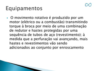  O movimento rotativo é produzido por um
motor (elétrico ou a combustão) transmitindo
torque à broca por meio de uma combinação
de redutor e hastes protegidas por uma
sequência de tubos de aço (revestimento); à
medida que a perfuração vai avançando, mais
hastes e revestimentos vão sendo
adicionados ao conjunto por enroscamento
 