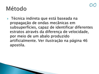  Técnica indireta que está baseada na
propagação de ondas mecânicas em
subsuperfícies, capaz de identificar diferentes
estratos através da diferença de velocidade,
por meio de um abalo produzido
artificialmente. Ver ilustração na página 46
apostila.
 