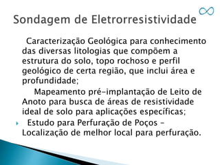 Caracterização Geológica para conhecimento
das diversas litologias que compõem a
estrutura do solo, topo rochoso e perfil
geológico de certa região, que inclui área e
profundidade;
Mapeamento pré-implantação de Leito de
Anoto para busca de áreas de resistividade
ideal de solo para aplicações específicas;
 Estudo para Perfuração de Poços –
Localização de melhor local para perfuração.
 