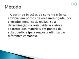  A partir de injeções de corrente elétrica
artificial em pontos da área investigada (por
eletrodos metálicos), realiza-se a
determinação da resistividade elétrica
aparente dos materiais em pontos da
subsuperfície (pela resposta elétrica das
diferentes camadas).
 