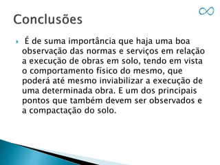  É de suma importância que haja uma boa
observação das normas e serviços em relação
a execução de obras em solo, tendo em vista
o comportamento físico do mesmo, que
poderá até mesmo inviabilizar a execução de
uma determinada obra. E um dos principais
pontos que também devem ser observados e
a compactação do solo.
 