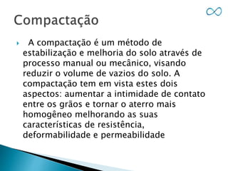  A compactação é um método de
estabilização e melhoria do solo através de
processo manual ou mecânico, visando
reduzir o volume de vazios do solo. A
compactação tem em vista estes dois
aspectos: aumentar a intimidade de contato
entre os grãos e tornar o aterro mais
homogêneo melhorando as suas
características de resistência,
deformabilidade e permeabilidade
 